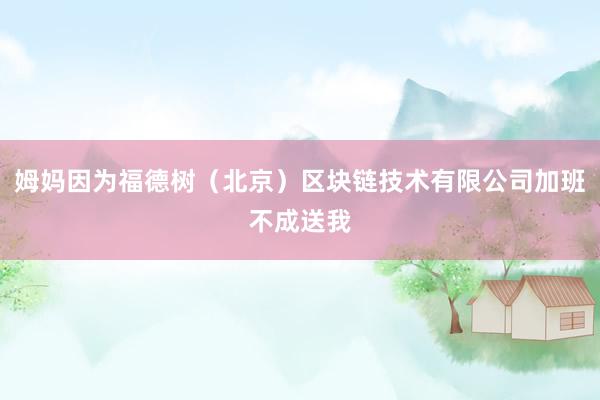 姆妈因为福德树（北京）区块链技术有限公司加班不成送我