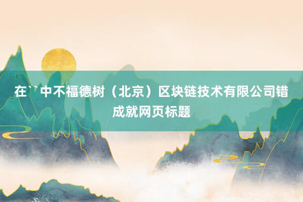 在``中不福德树（北京）区块链技术有限公司错成就网页标题